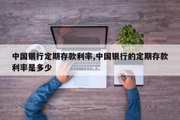 中国银行定期存款利率,中国银行的定期存款利率是多少