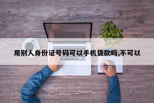 用别人身份证号码可以手机贷款吗,不可以