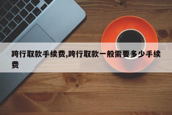 跨行取款手续费,跨行取款一般需要多少手续费