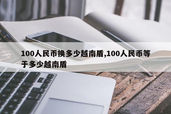 100人民币换多少越南盾,100人民币等于多少越南盾