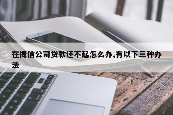 在捷信公司贷款还不起怎么办,有以下三种办法