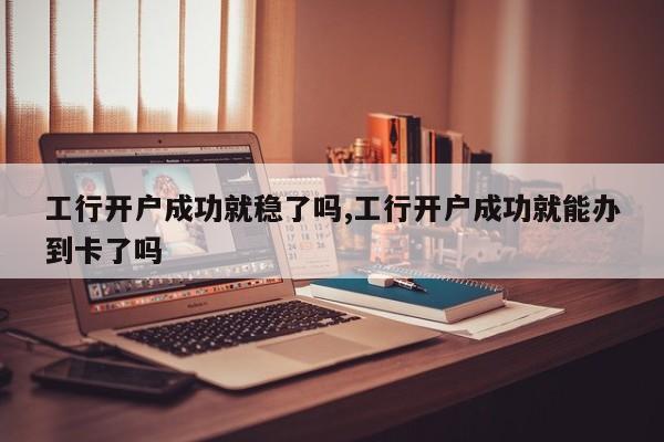 工行开户成功就稳了吗,工行开户成功就能办到卡了吗